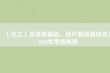 【化工】全球多晶硅、硅片制造商排名及2018年市場預(yù)期