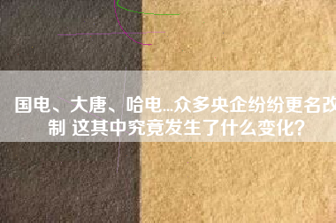 國(guó)電、大唐、哈電...眾多央企紛紛更名改制 這其中究竟發(fā)生了什么變化？