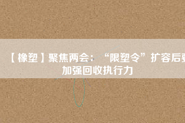 【橡塑】聚焦兩會:“限塑令”擴容后要加強回收執(zhí)行力