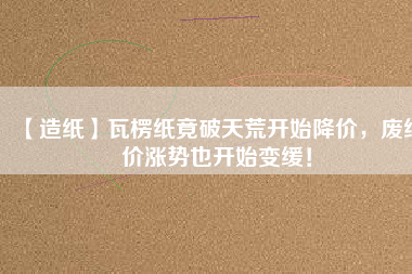 【造紙】瓦楞紙竟破天荒開(kāi)始降價(jià)，廢紙價(jià)漲勢(shì)也開(kāi)始變緩！