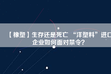 【橡塑】生存還是死亡 “洋塑料”進(jìn)口企業(yè)如何面對(duì)禁令？