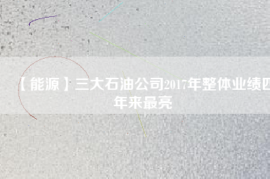 【能源】三大石油公司2017年整體業(yè)績(jī)四年來最亮