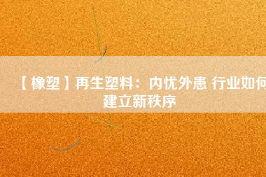 【橡塑】再生塑料：內憂外患 行業(yè)如何建立新秩序 