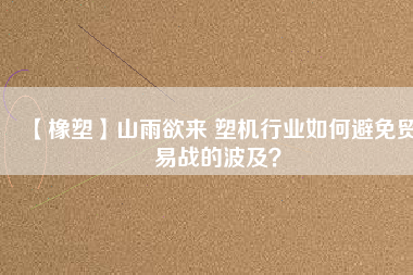 【橡塑】山雨欲來 塑機行業(yè)如何避免貿易戰(zhàn)的波及？
