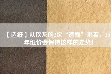 【造紙】從玖龍的2次“透露”來看，2018年紙價(jià)會(huì)保持這樣的走勢(shì)！