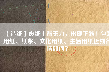 【造紙】廢紙上漲無力，出現(xiàn)下跌！包裝用紙、紙漿、文化用紙、生活用紙近期行情如何？