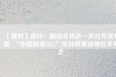 【建材】苗圩：制造業(yè)將進(jìn)一步對(duì)外資開放  “中國制造2025”支持政策適用在華外企