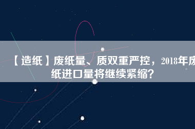 【造紙】廢紙量、質(zhì)雙重嚴(yán)控，2018年廢紙進(jìn)口量將繼續(xù)緊縮？