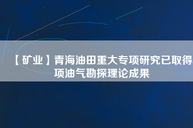 【礦業(yè)】青海油田重大專項(xiàng)研究已取得5項(xiàng)油氣勘探理論成果
