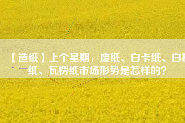 【造紙】上個星期，廢紙、白卡紙、白板紙、瓦楞紙市場形勢是怎樣的？