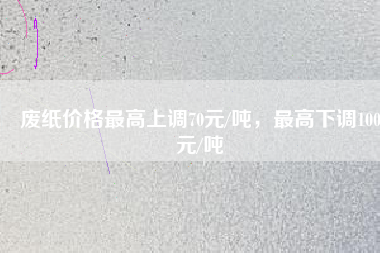 廢紙價(jià)格最高上調(diào)70元/噸，最高下調(diào)100元/噸