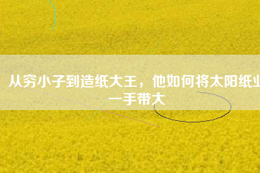 從窮小子到造紙大王，他如何將太陽(yáng)紙業(yè)一手帶大