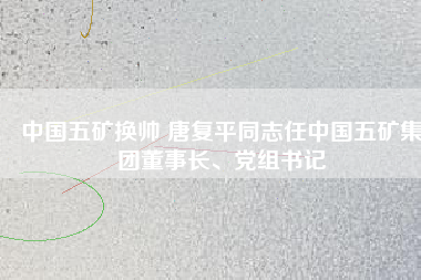 中國(guó)五礦換帥 唐復(fù)平同志任中國(guó)五礦集團(tuán)董事長(zhǎng)、黨組書(shū)記