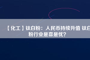 【化工】鈦白粉：人民幣持續(xù)升值 鈦白粉行業(yè)是喜是憂？
