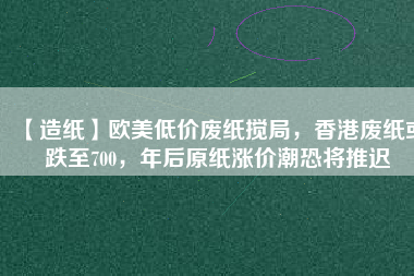 【造紙】歐美低價(jià)廢紙攪局，香港廢紙或跌至700，年后原紙漲價(jià)潮恐將推遲