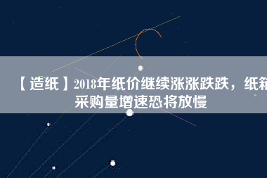 【造紙】2018年紙價繼續(xù)漲漲跌跌，紙箱采購量增速恐將放慢