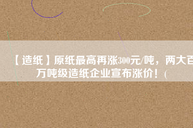 【造紙】原紙最高再漲300元/噸，兩大百萬(wàn)噸級(jí)造紙企業(yè)宣布漲價(jià)！(