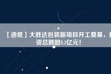【造紙】大勝達包裝新項目開工奠基，投資總額超8.3億元！