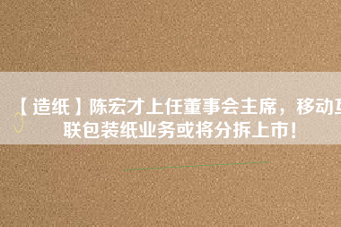 【造紙】陳宏才上任董事會(huì)主席，移動(dòng)互聯(lián)包裝紙業(yè)務(wù)或?qū)⒎植鹕鲜校?/></a>
			</figure>
			<div   id=