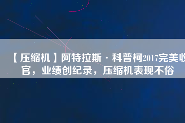 【壓縮機】阿特拉斯·科普柯2017完美收官，業(yè)績創(chuàng)紀錄，壓縮機表現(xiàn)不俗
