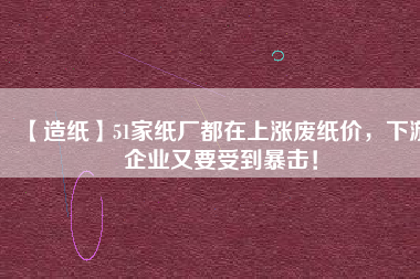 【造紙】51家紙廠都在上漲廢紙價(jià)，下游企業(yè)又要受到暴擊！
