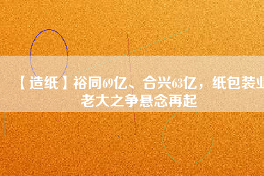 【造紙】裕同69億、合興63億，紙包裝業(yè)老大之爭(zhēng)懸念再起