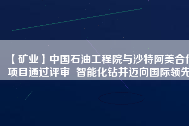 【礦業(yè)】中國石油工程院與沙特阿美合作項目通過評審  智能化鉆井邁向國際領先