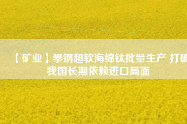 【礦業(yè)】攀鋼超軟海綿鈦批量生產 打破我國長期依賴進口局面