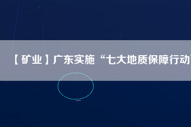 【礦業(yè)】廣東實施“七大地質保障行動”