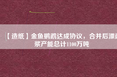 【造紙】金魚鸚鵡達(dá)成協(xié)議，合并后漂闊漿產(chǎn)能總計(jì)1100萬(wàn)噸