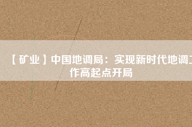 【礦業(yè)】中國(guó)地調(diào)局：實(shí)現(xiàn)新時(shí)代地調(diào)工作高起點(diǎn)開局