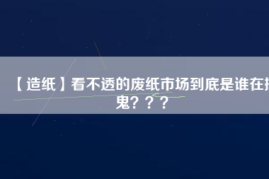 【造紙】看不透的廢紙市場(chǎng)到底是誰(shuí)在搞鬼？？？