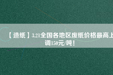 【造紙】3.21全國(guó)各地區(qū)廢紙價(jià)格最高上調(diào)150元/噸！