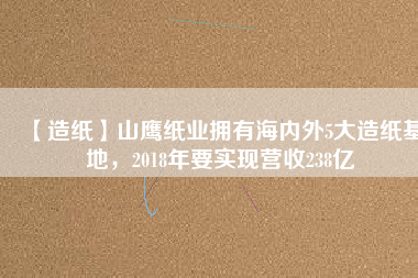 【造紙】山鷹紙業(yè)擁有海內(nèi)外5大造紙基地，2018年要實(shí)現(xiàn)營(yíng)收238億