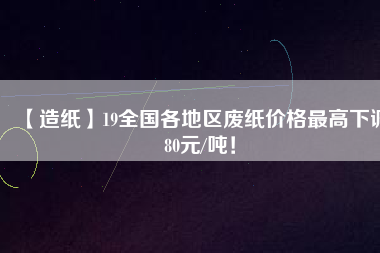 【造紙】19全國(guó)各地區(qū)廢紙價(jià)格最高下調(diào)80元/噸！