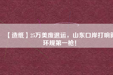 【造紙】25萬(wàn)美廢退運(yùn)，山東口岸打響新環(huán)規(guī)第一槍！