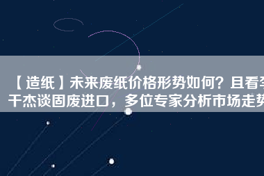 【造紙】未來(lái)廢紙價(jià)格形勢(shì)如何？且看李干杰談固廢進(jìn)口，多位專家分析市場(chǎng)走勢(shì)
