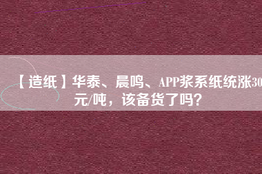 【造紙】華泰、晨鳴、APP漿系紙統(tǒng)漲300元/噸，該備貨了嗎？