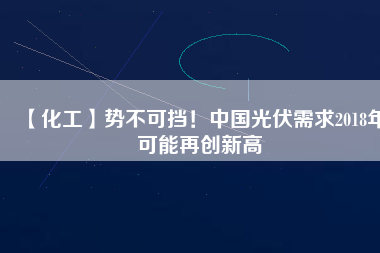 【化工】勢不可擋！中國光伏需求2018年可能再創(chuàng)新高