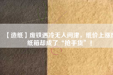 【造紙】廢鐵遇冷無人問津，紙價(jià)上漲廢紙箱卻成了“搶手貨”！