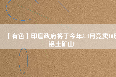 【有色】印度政府將于今年3-4月競(jìng)賣(mài)10座鋁土礦山