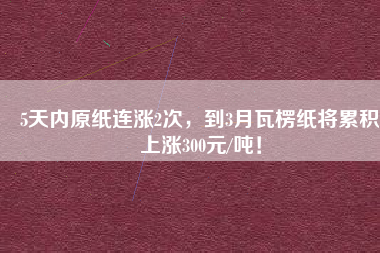 5天內(nèi)原紙連漲2次，到3月瓦楞紙將累積上漲300元/噸！