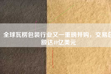 全球瓦楞包裝行業(yè)又一重磅并購(gòu)，交易總額達(dá)49億美元