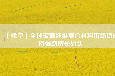 【橡塑】全球玻璃纖維復(fù)合材料市場(chǎng)將保持強(qiáng)勁增長勢(shì)頭