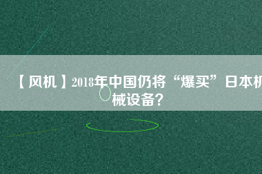 【風(fēng)機(jī)】2018年中國(guó)仍將“爆買”日本機(jī)械設(shè)備？