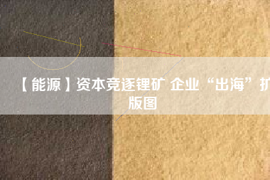 【能源】資本競(jìng)逐鋰礦 企業(yè)“出海”擴(kuò)版圖