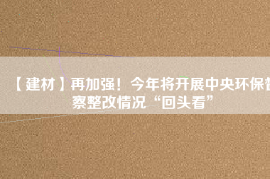 【建材】再加強！今年將開展中央環(huán)保督察整改情況“回頭看”
