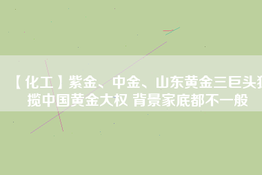 【化工】紫金、中金、山東黃金三巨頭獨攬中國黃金大權(quán) 背景家底都不一般