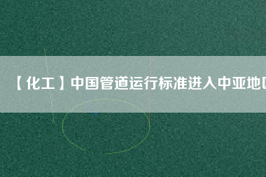 【化工】中國管道運行標(biāo)準(zhǔn)進(jìn)入中亞地區(qū)