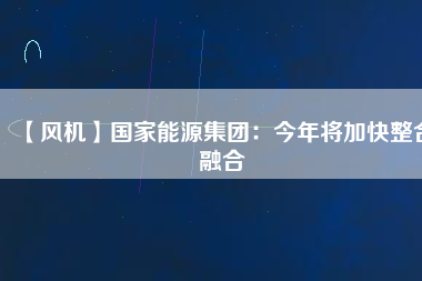 【風(fēng)機(jī)】國(guó)家能源集團(tuán)：今年將加快整合融合